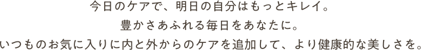 今日のケアで、明日の自分はもっとキレイ。豊かさああふれる毎日をあなたに。いつものお気に入りに、内と外からのケアを追加して、より健康的な美しさを。