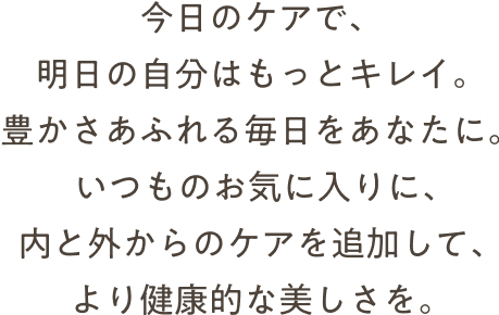 今日のケアで、明日の自分はもっとキレイ。豊かさああふれる毎日をあなたに。いつものお気に入りに、内と外からのケアを追加して、より健康的な美しさを。